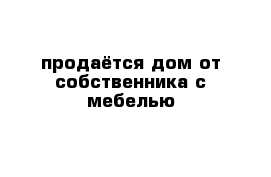 продаётся дом от собственника с мебелью